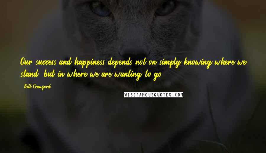 Bill Crawford Quotes: Our success and happiness depends not on simply knowing where we stand, but in where we are wanting to go.