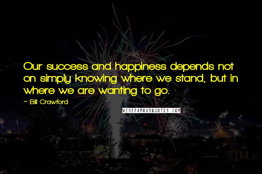 Bill Crawford Quotes: Our success and happiness depends not on simply knowing where we stand, but in where we are wanting to go.