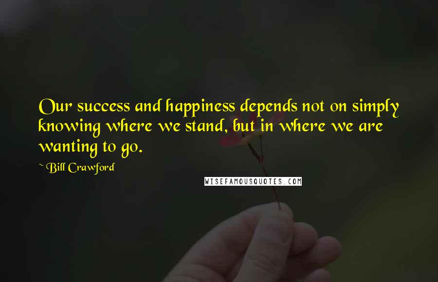 Bill Crawford Quotes: Our success and happiness depends not on simply knowing where we stand, but in where we are wanting to go.
