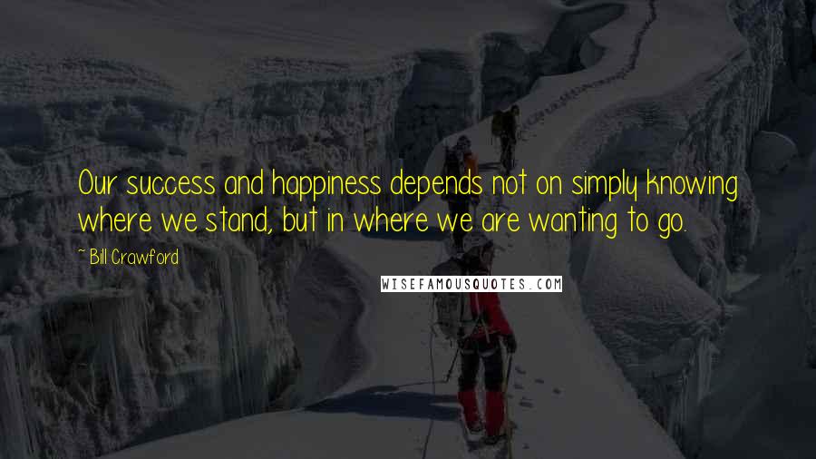 Bill Crawford Quotes: Our success and happiness depends not on simply knowing where we stand, but in where we are wanting to go.