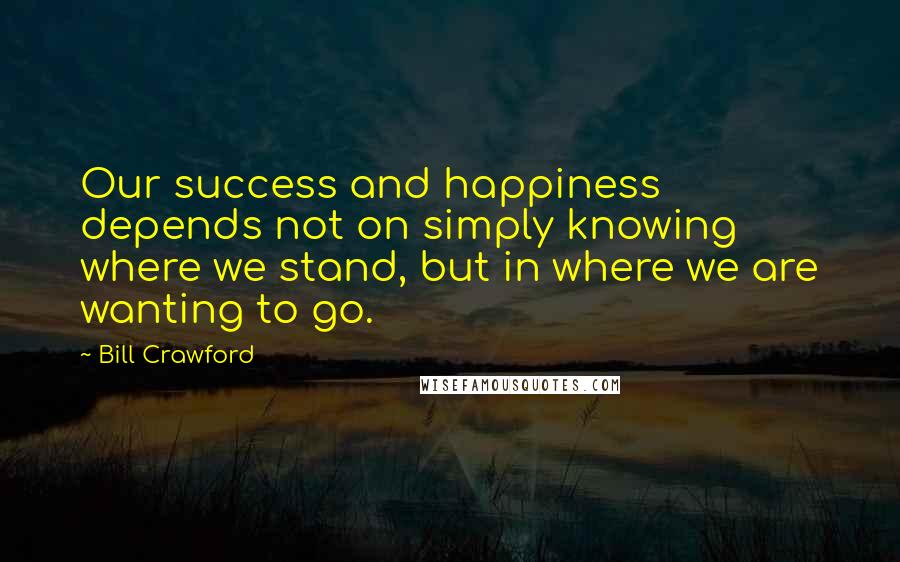 Bill Crawford Quotes: Our success and happiness depends not on simply knowing where we stand, but in where we are wanting to go.