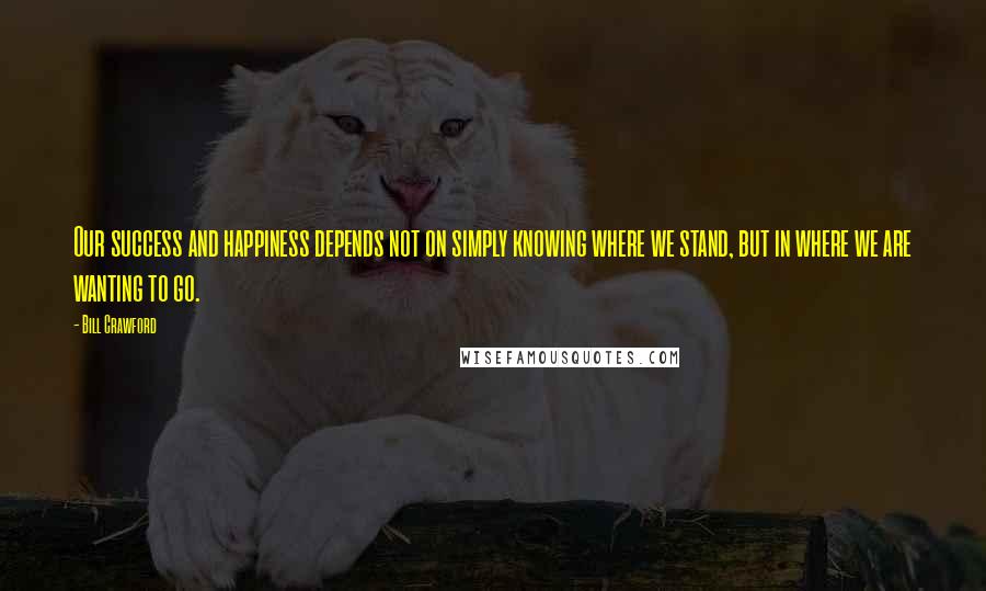 Bill Crawford Quotes: Our success and happiness depends not on simply knowing where we stand, but in where we are wanting to go.