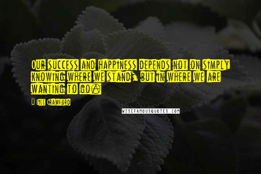 Bill Crawford Quotes: Our success and happiness depends not on simply knowing where we stand, but in where we are wanting to go.