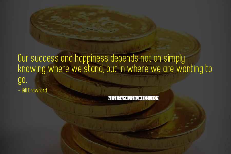 Bill Crawford Quotes: Our success and happiness depends not on simply knowing where we stand, but in where we are wanting to go.