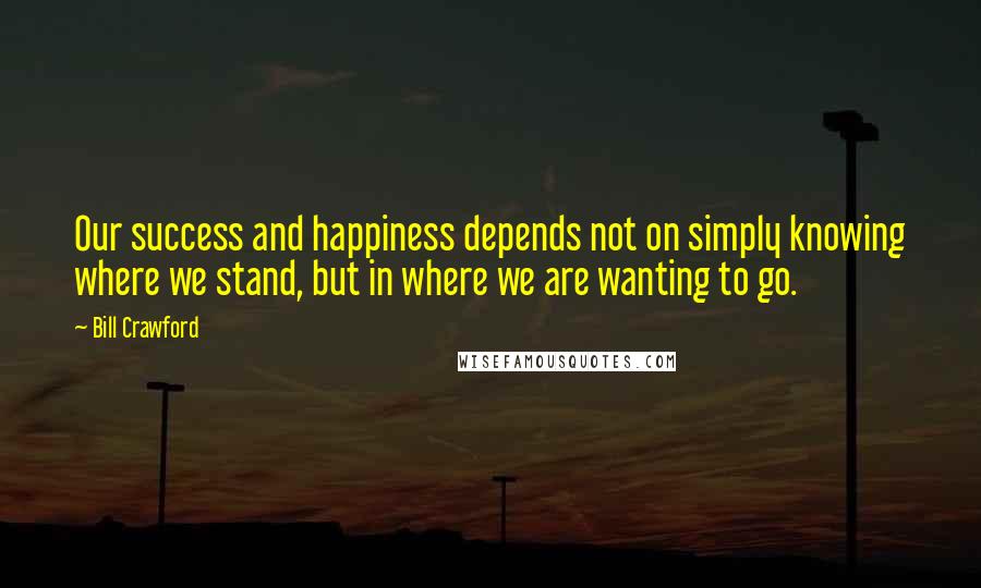 Bill Crawford Quotes: Our success and happiness depends not on simply knowing where we stand, but in where we are wanting to go.