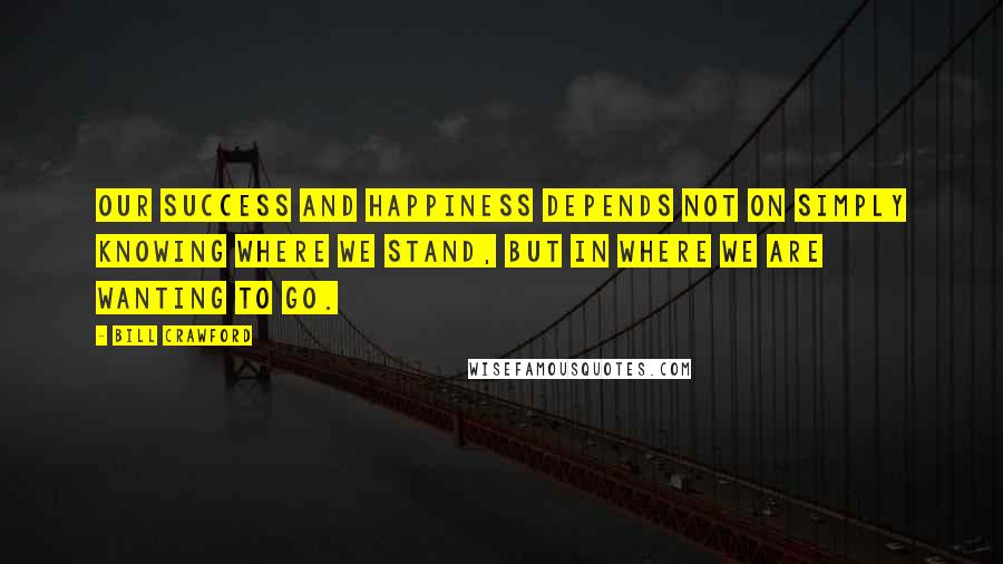 Bill Crawford Quotes: Our success and happiness depends not on simply knowing where we stand, but in where we are wanting to go.