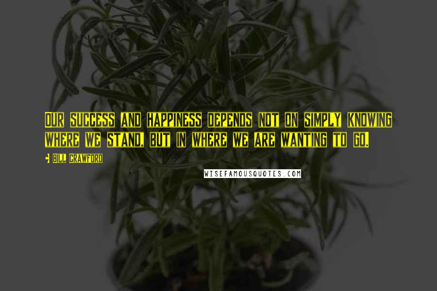 Bill Crawford Quotes: Our success and happiness depends not on simply knowing where we stand, but in where we are wanting to go.