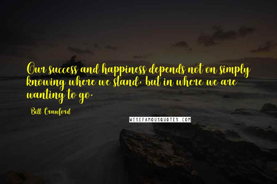 Bill Crawford Quotes: Our success and happiness depends not on simply knowing where we stand, but in where we are wanting to go.