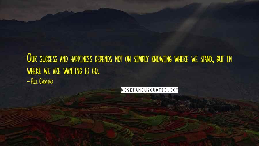 Bill Crawford Quotes: Our success and happiness depends not on simply knowing where we stand, but in where we are wanting to go.