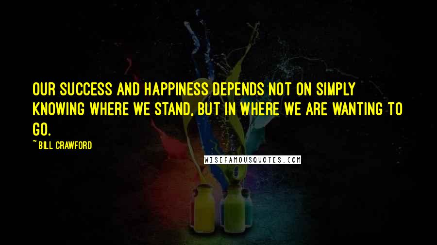 Bill Crawford Quotes: Our success and happiness depends not on simply knowing where we stand, but in where we are wanting to go.