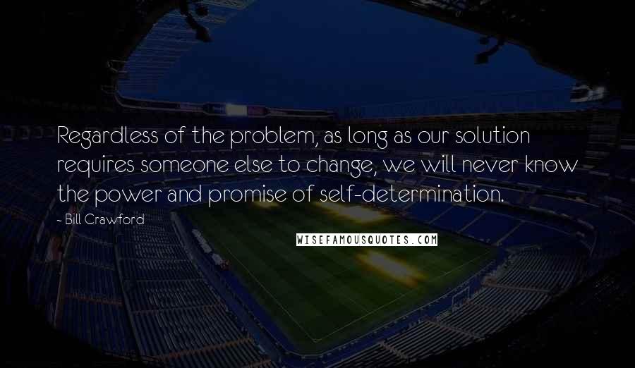 Bill Crawford Quotes: Regardless of the problem, as long as our solution requires someone else to change, we will never know the power and promise of self-determination.