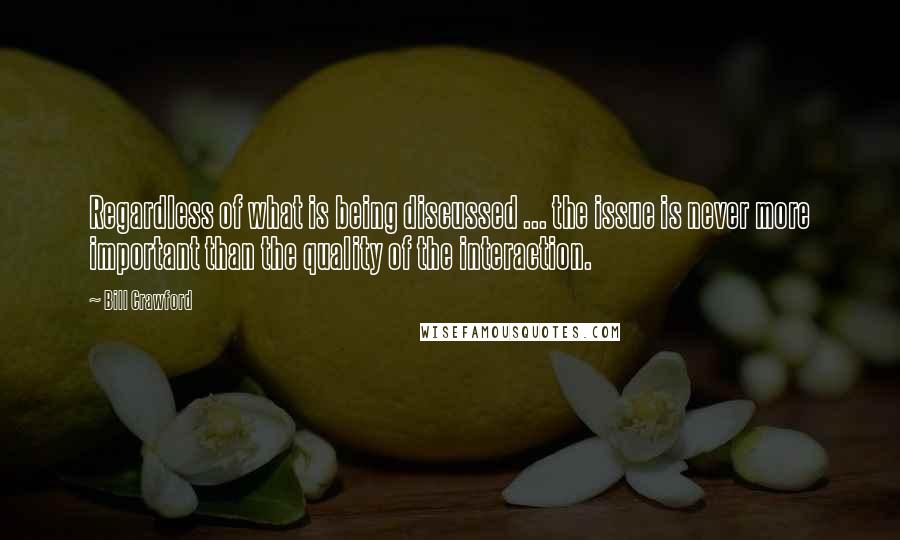 Bill Crawford Quotes: Regardless of what is being discussed ... the issue is never more important than the quality of the interaction.