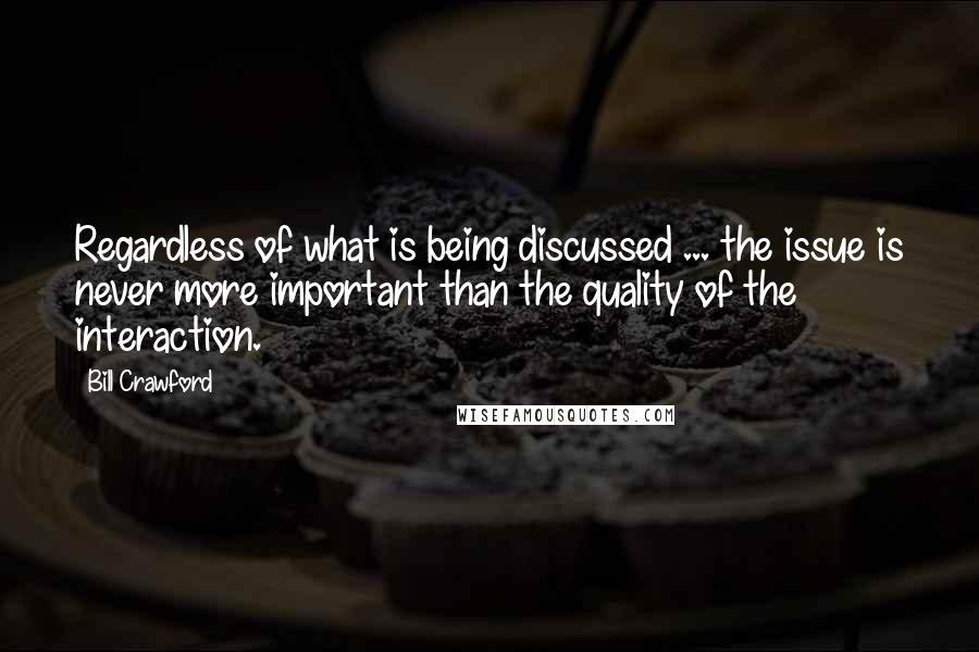 Bill Crawford Quotes: Regardless of what is being discussed ... the issue is never more important than the quality of the interaction.