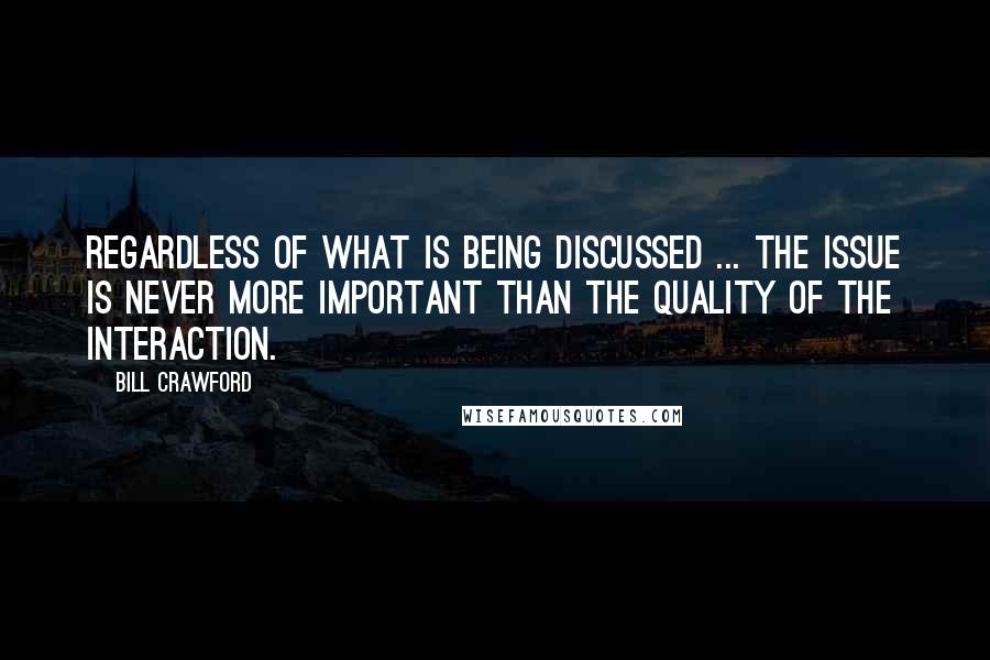 Bill Crawford Quotes: Regardless of what is being discussed ... the issue is never more important than the quality of the interaction.