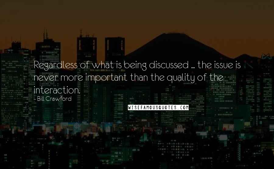 Bill Crawford Quotes: Regardless of what is being discussed ... the issue is never more important than the quality of the interaction.