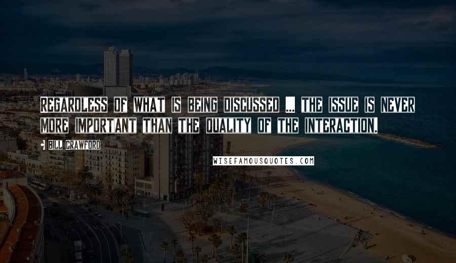 Bill Crawford Quotes: Regardless of what is being discussed ... the issue is never more important than the quality of the interaction.