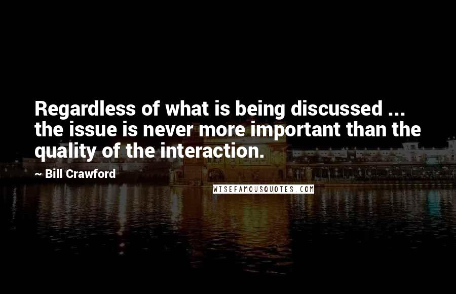 Bill Crawford Quotes: Regardless of what is being discussed ... the issue is never more important than the quality of the interaction.