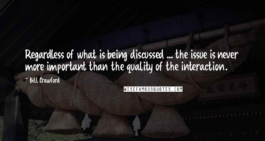 Bill Crawford Quotes: Regardless of what is being discussed ... the issue is never more important than the quality of the interaction.