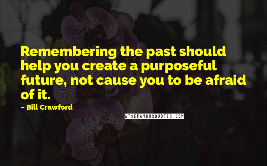 Bill Crawford Quotes: Remembering the past should help you create a purposeful future, not cause you to be afraid of it.