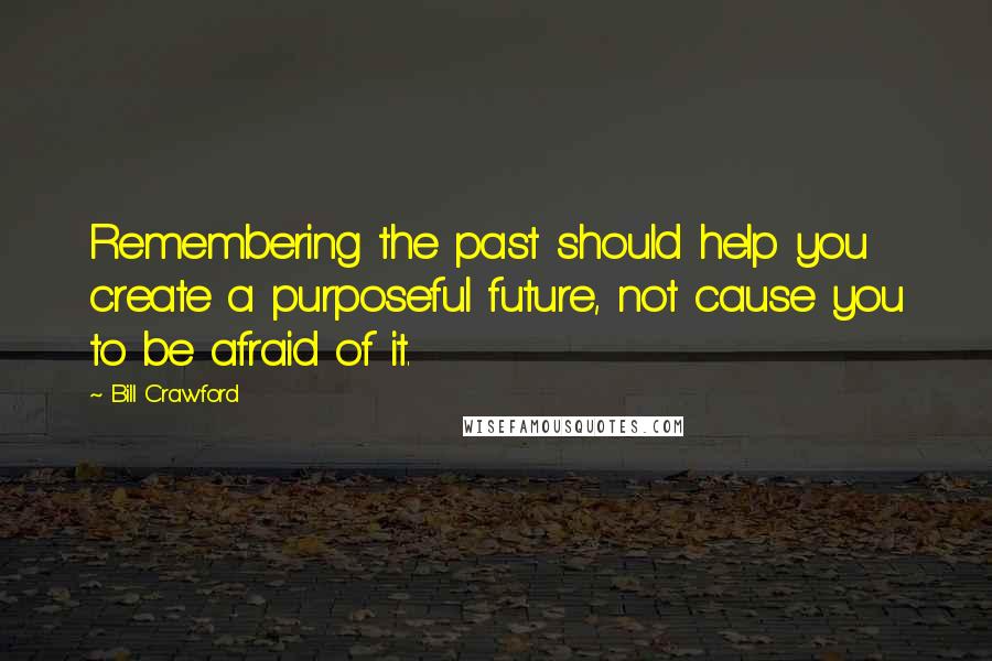 Bill Crawford Quotes: Remembering the past should help you create a purposeful future, not cause you to be afraid of it.