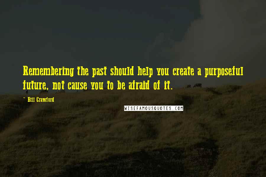 Bill Crawford Quotes: Remembering the past should help you create a purposeful future, not cause you to be afraid of it.