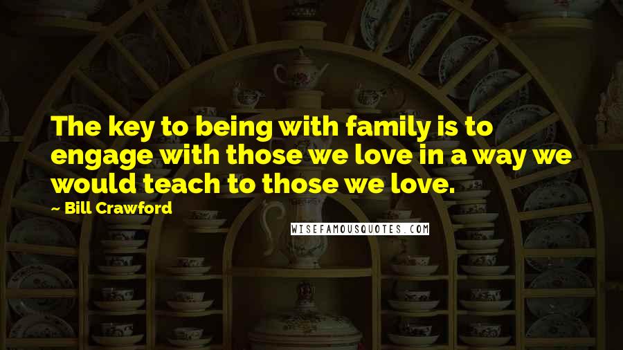 Bill Crawford Quotes: The key to being with family is to engage with those we love in a way we would teach to those we love.