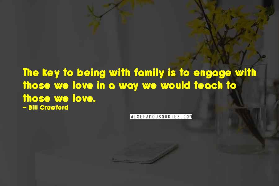 Bill Crawford Quotes: The key to being with family is to engage with those we love in a way we would teach to those we love.