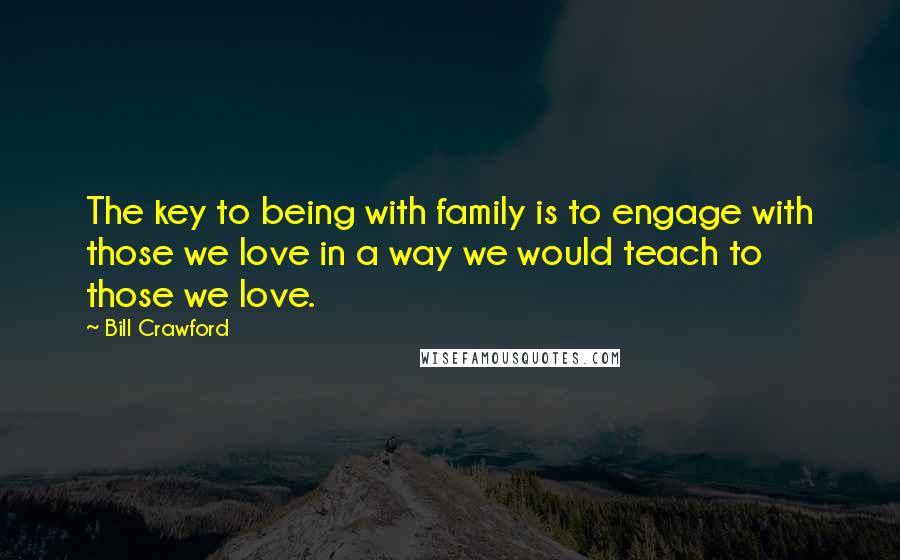 Bill Crawford Quotes: The key to being with family is to engage with those we love in a way we would teach to those we love.