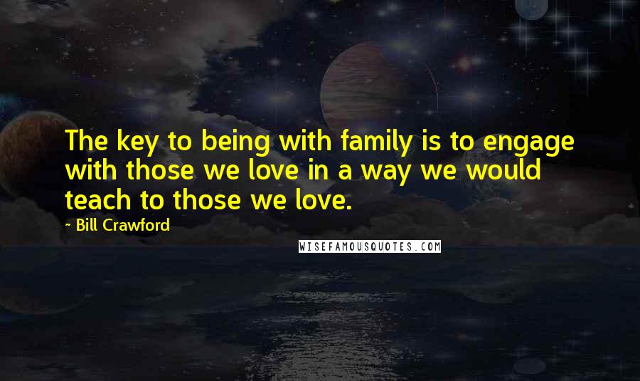 Bill Crawford Quotes: The key to being with family is to engage with those we love in a way we would teach to those we love.