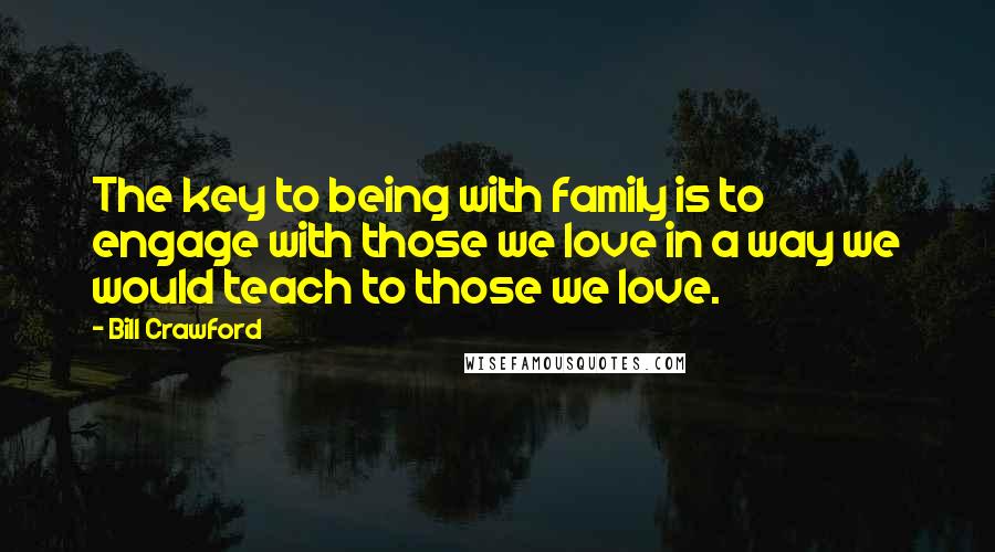 Bill Crawford Quotes: The key to being with family is to engage with those we love in a way we would teach to those we love.