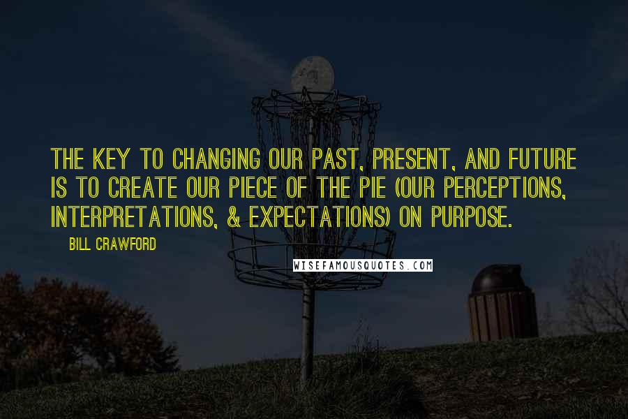 Bill Crawford Quotes: The key to changing our past, present, and future is to create our piece of the PIE (our Perceptions, Interpretations, & Expectations) on purpose.