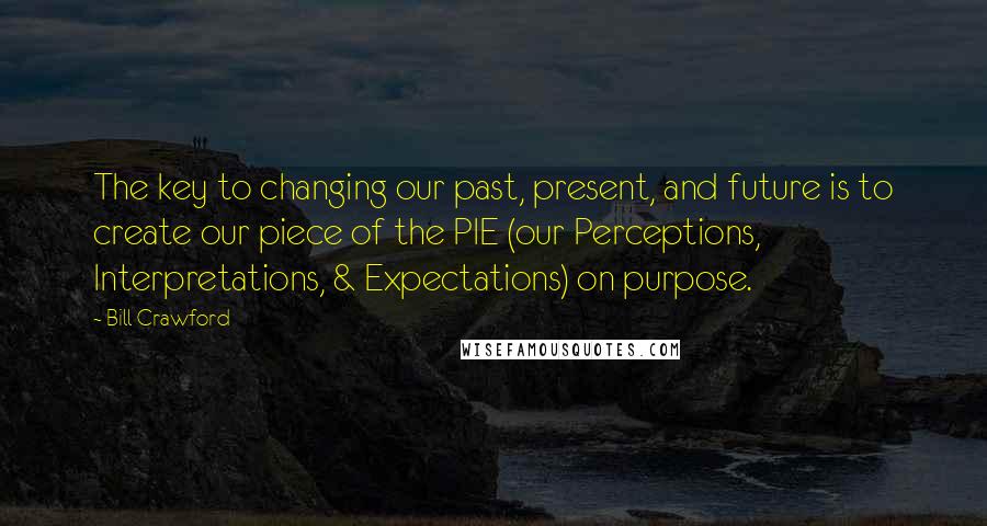 Bill Crawford Quotes: The key to changing our past, present, and future is to create our piece of the PIE (our Perceptions, Interpretations, & Expectations) on purpose.