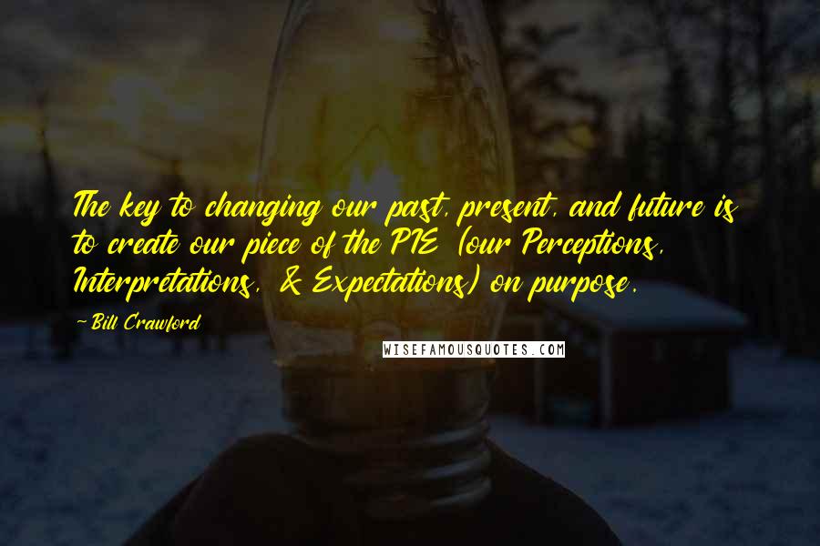 Bill Crawford Quotes: The key to changing our past, present, and future is to create our piece of the PIE (our Perceptions, Interpretations, & Expectations) on purpose.