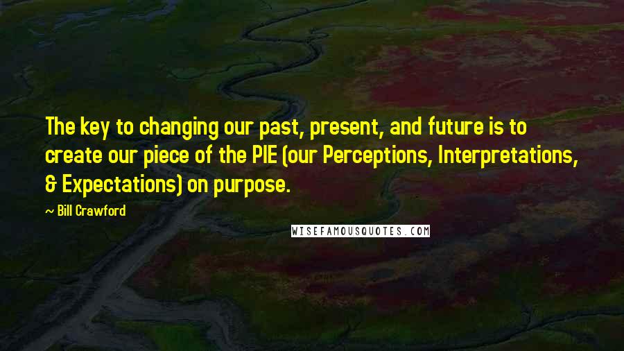 Bill Crawford Quotes: The key to changing our past, present, and future is to create our piece of the PIE (our Perceptions, Interpretations, & Expectations) on purpose.