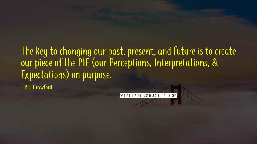 Bill Crawford Quotes: The key to changing our past, present, and future is to create our piece of the PIE (our Perceptions, Interpretations, & Expectations) on purpose.