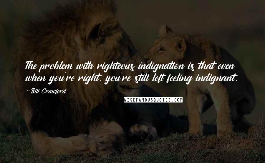 Bill Crawford Quotes: The problem with righteous indignation is that even when you're right, you're still left feeling indignant.