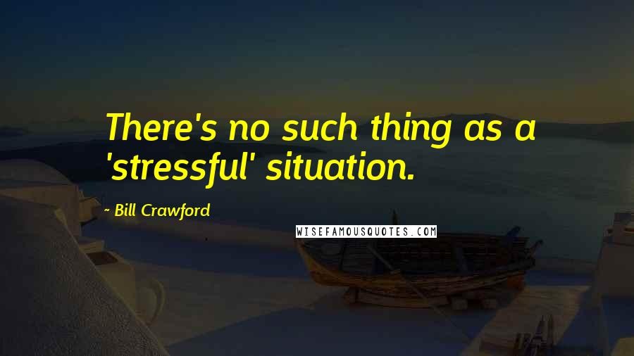 Bill Crawford Quotes: There's no such thing as a 'stressful' situation.