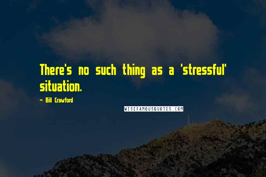 Bill Crawford Quotes: There's no such thing as a 'stressful' situation.