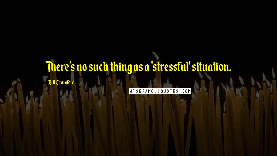 Bill Crawford Quotes: There's no such thing as a 'stressful' situation.