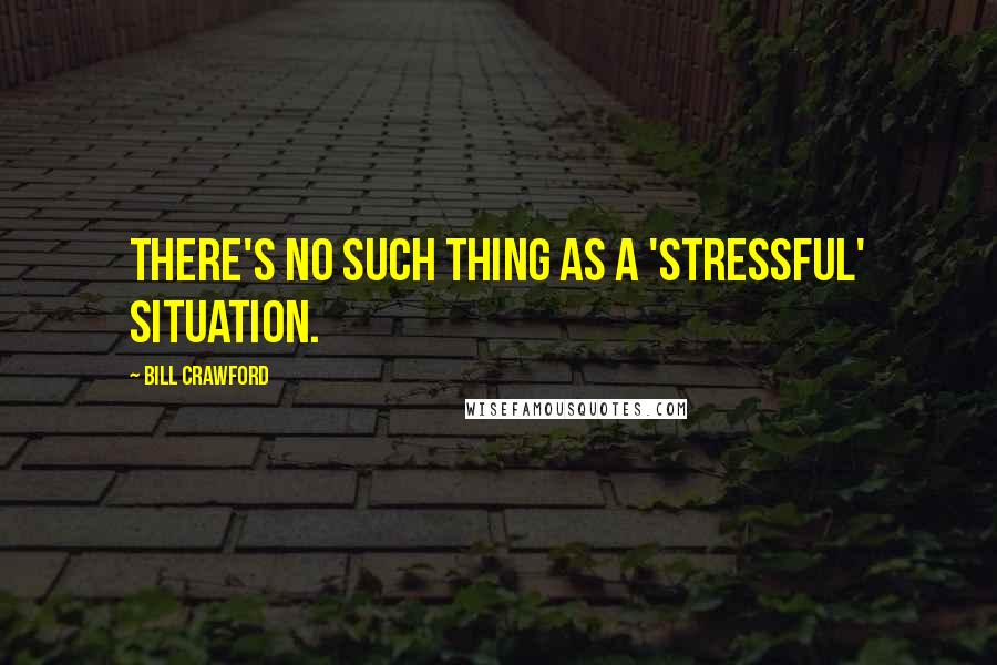 Bill Crawford Quotes: There's no such thing as a 'stressful' situation.