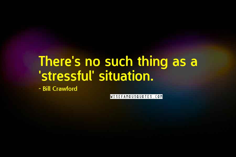 Bill Crawford Quotes: There's no such thing as a 'stressful' situation.