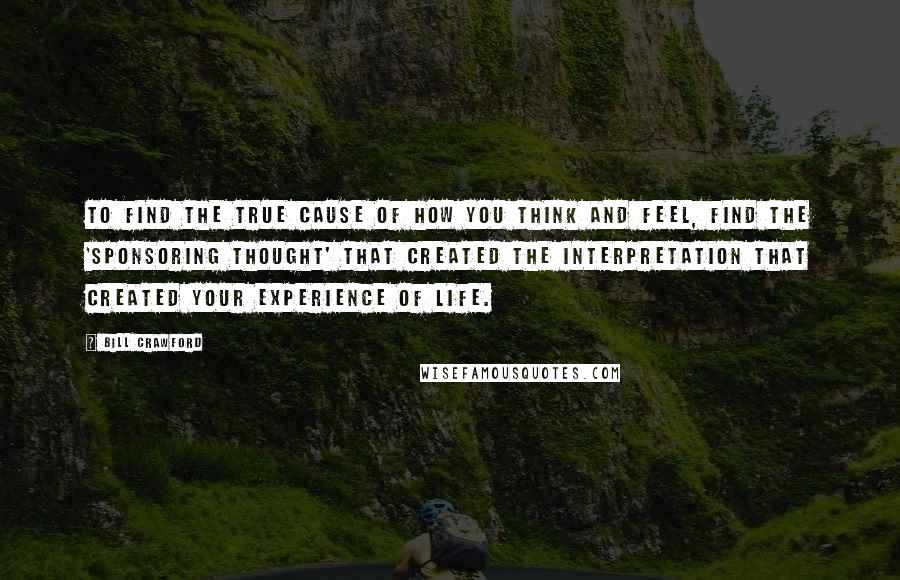 Bill Crawford Quotes: To find the true cause of how you think and feel, find the 'sponsoring thought' that created the interpretation that created your experience of life.