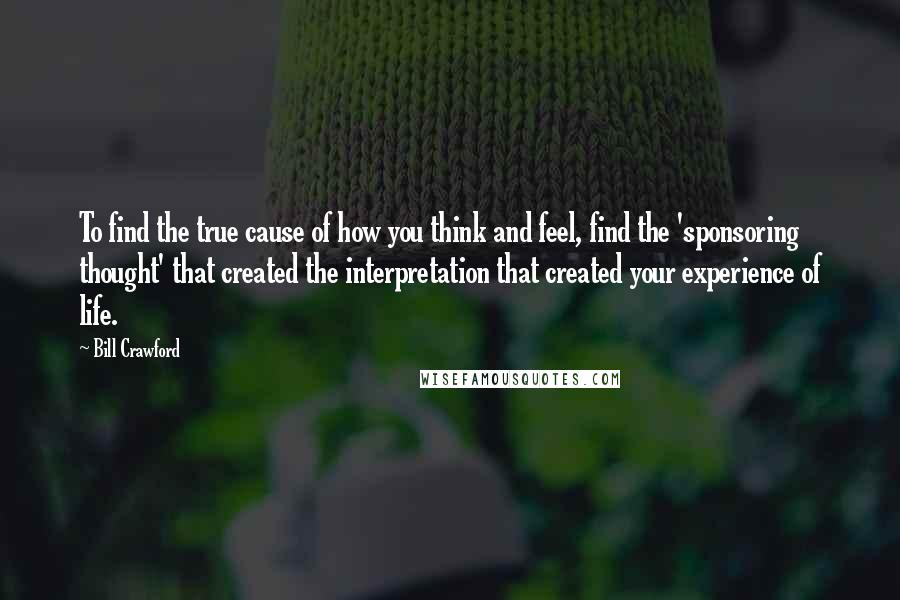 Bill Crawford Quotes: To find the true cause of how you think and feel, find the 'sponsoring thought' that created the interpretation that created your experience of life.