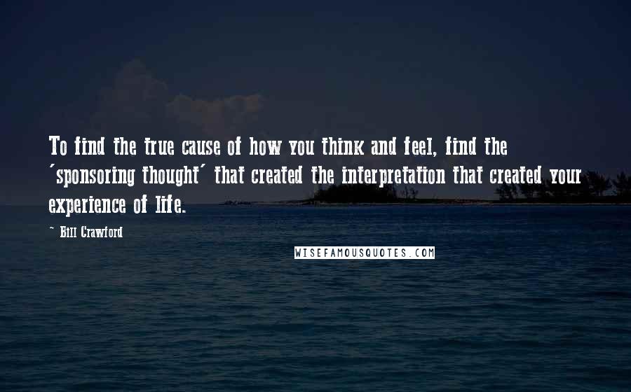 Bill Crawford Quotes: To find the true cause of how you think and feel, find the 'sponsoring thought' that created the interpretation that created your experience of life.