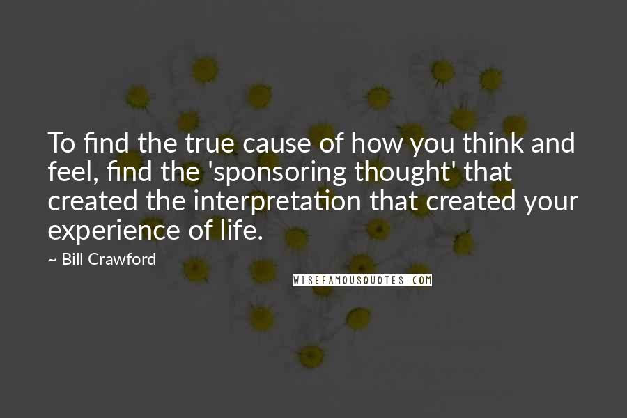 Bill Crawford Quotes: To find the true cause of how you think and feel, find the 'sponsoring thought' that created the interpretation that created your experience of life.