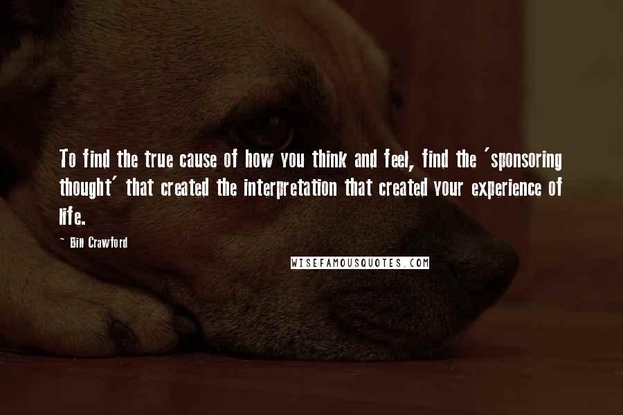 Bill Crawford Quotes: To find the true cause of how you think and feel, find the 'sponsoring thought' that created the interpretation that created your experience of life.