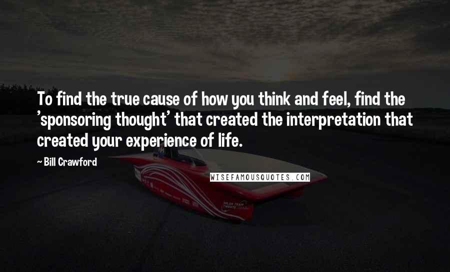 Bill Crawford Quotes: To find the true cause of how you think and feel, find the 'sponsoring thought' that created the interpretation that created your experience of life.