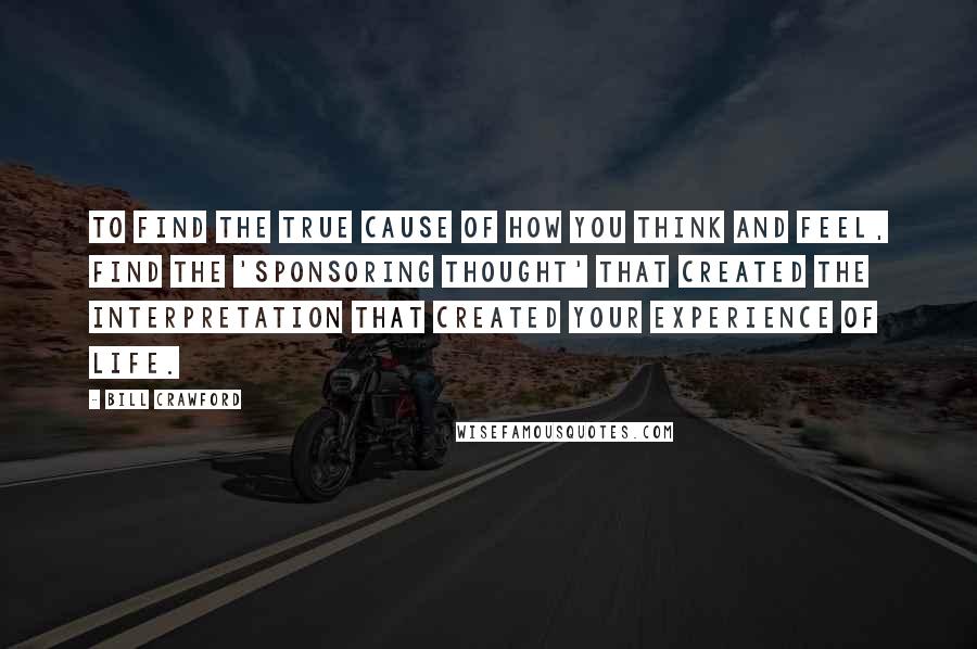 Bill Crawford Quotes: To find the true cause of how you think and feel, find the 'sponsoring thought' that created the interpretation that created your experience of life.