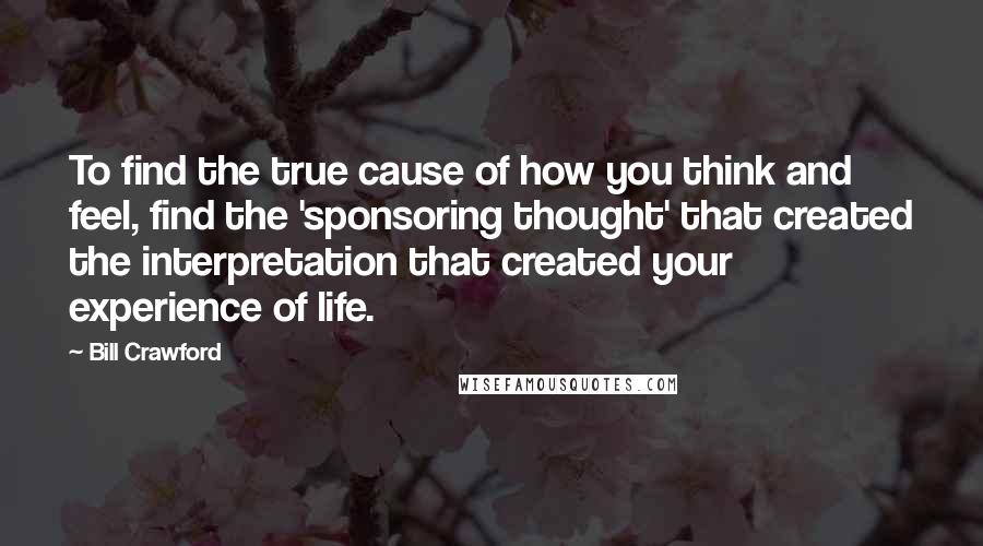 Bill Crawford Quotes: To find the true cause of how you think and feel, find the 'sponsoring thought' that created the interpretation that created your experience of life.