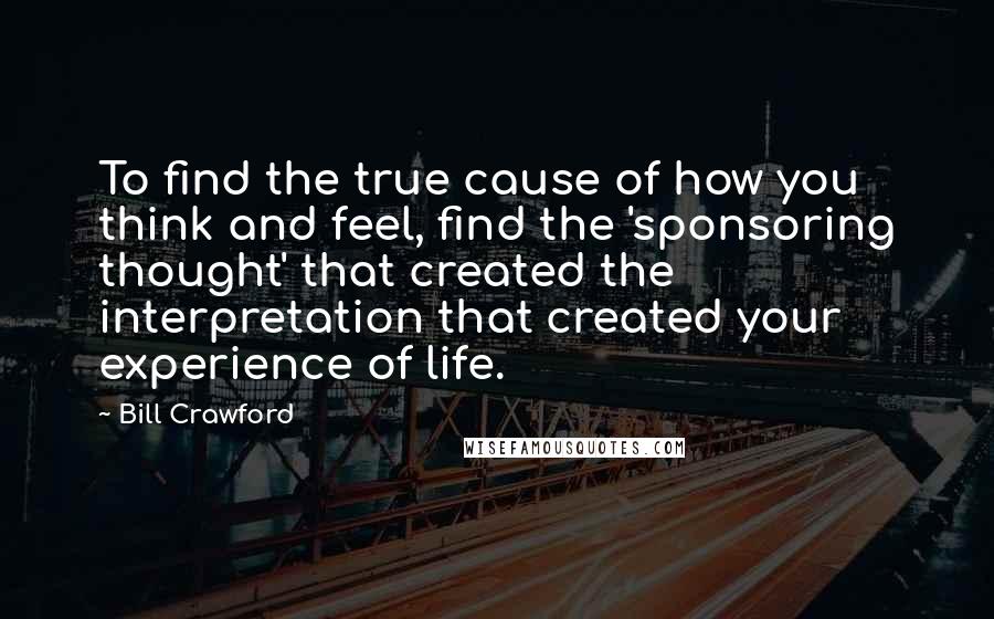 Bill Crawford Quotes: To find the true cause of how you think and feel, find the 'sponsoring thought' that created the interpretation that created your experience of life.